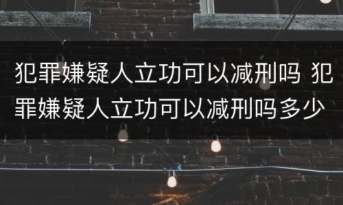 犯罪嫌疑人立功可以减刑吗 犯罪嫌疑人立功可以减刑吗多少年