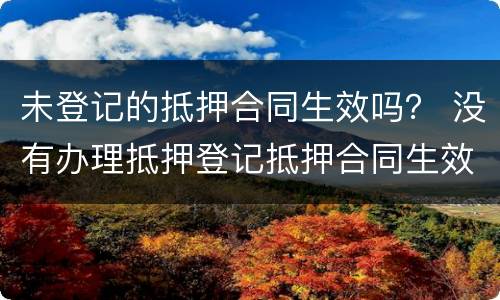 未登记的抵押合同生效吗？ 没有办理抵押登记抵押合同生效吗