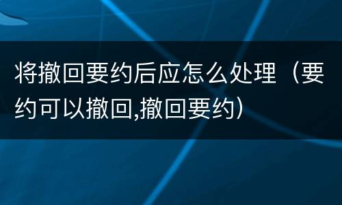 将撤回要约后应怎么处理（要约可以撤回,撤回要约）