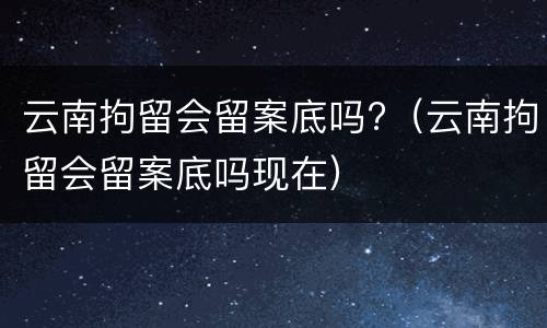 云南拘留会留案底吗?（云南拘留会留案底吗现在）