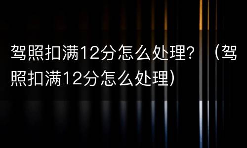 驾照扣满12分怎么处理？（驾照扣满12分怎么处理）