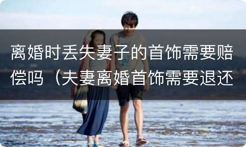 离婚时丢失妻子的首饰需要赔偿吗（夫妻离婚首饰需要退还么）