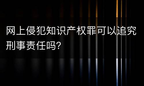网上侵犯知识产权罪可以追究刑事责任吗？