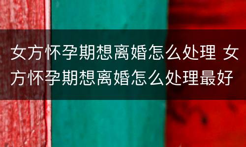 女方怀孕期想离婚怎么处理 女方怀孕期想离婚怎么处理最好
