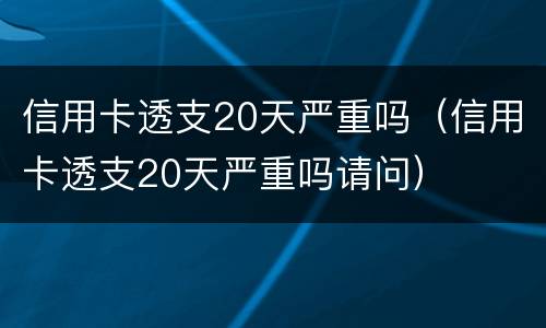 信用卡透支20天严重吗（信用卡透支20天严重吗请问）