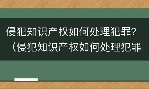 侵犯知识产权如何处理犯罪？（侵犯知识产权如何处理犯罪行为）