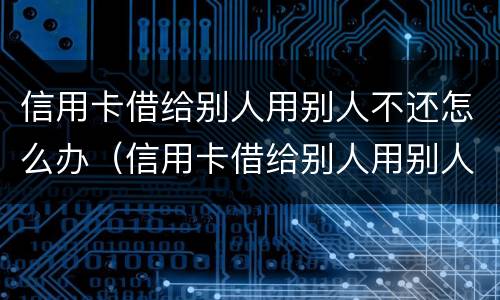 信用卡借给别人用别人不还怎么办（信用卡借给别人用别人不还怎么办呢）