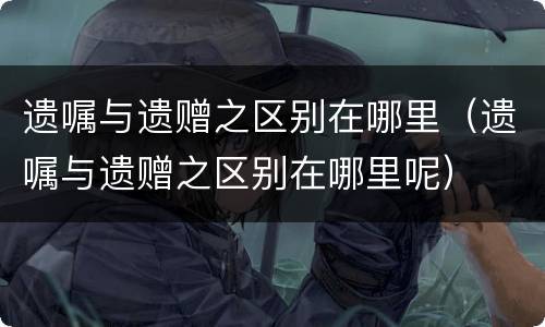 遗嘱与遗赠之区别在哪里（遗嘱与遗赠之区别在哪里呢）