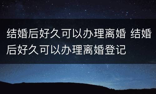 结婚后好久可以办理离婚 结婚后好久可以办理离婚登记