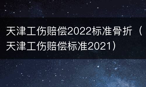 天津工伤赔偿2022标准骨折（天津工伤赔偿标准2021）