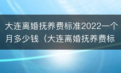 大连离婚抚养费标准2022一个月多少钱（大连离婚抚养费标准2022一个月多少钱啊）
