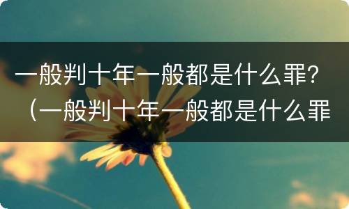 一般判十年一般都是什么罪？（一般判十年一般都是什么罪行）