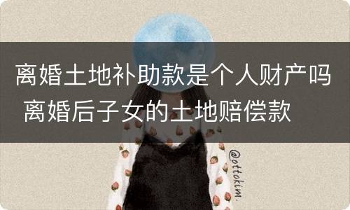 离婚土地补助款是个人财产吗 离婚后子女的土地赔偿款