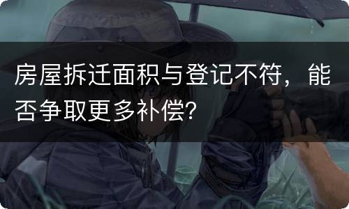 房屋拆迁面积与登记不符，能否争取更多补偿？