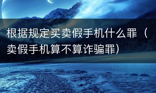 根据规定买卖假手机什么罪（卖假手机算不算诈骗罪）