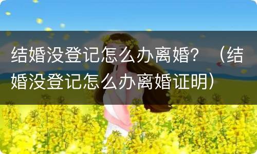 结婚没登记怎么办离婚？（结婚没登记怎么办离婚证明）