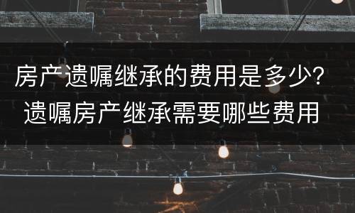 房产遗嘱继承的费用是多少？ 遗嘱房产继承需要哪些费用