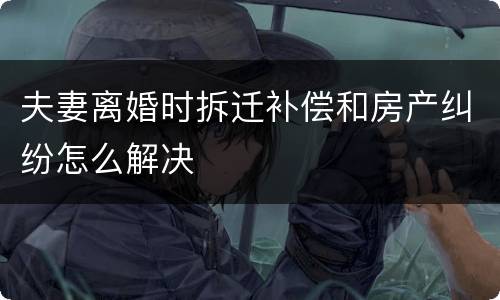夫妻离婚时拆迁补偿和房产纠纷怎么解决