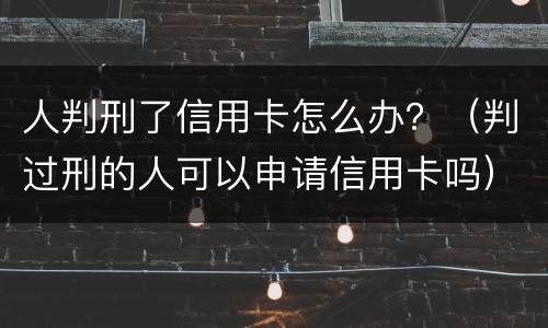 人判刑了信用卡怎么办？（判过刑的人可以申请信用卡吗）