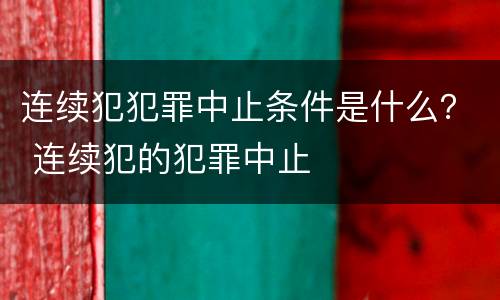 连续犯犯罪中止条件是什么？ 连续犯的犯罪中止