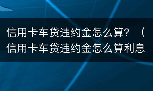 信用卡车贷违约金怎么算？（信用卡车贷违约金怎么算利息）
