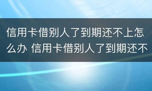 信用卡借别人了到期还不上怎么办 信用卡借别人了到期还不上怎么办呢
