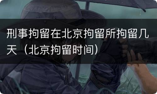 刑事拘留在北京拘留所拘留几天（北京拘留时间）