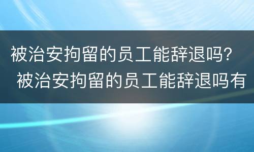 被治安拘留的员工能辞退吗？ 被治安拘留的员工能辞退吗有赔偿吗
