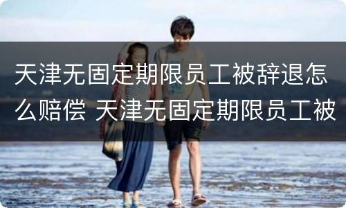 天津无固定期限员工被辞退怎么赔偿 天津无固定期限员工被辞退怎么赔偿的