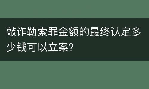 敲诈勒索罪金额的最终认定多少钱可以立案？