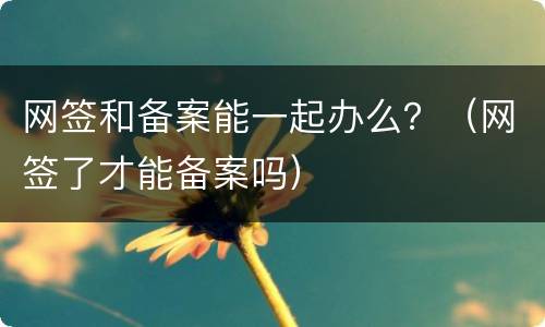 网签和备案能一起办么？（网签了才能备案吗）