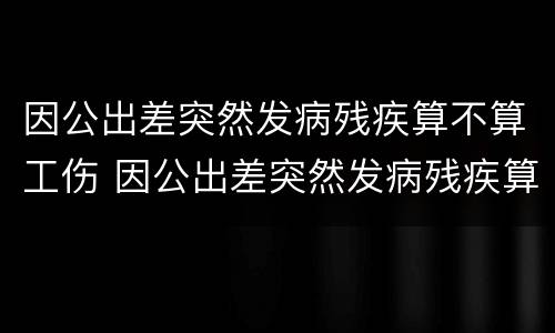 因公出差突然发病残疾算不算工伤 因公出差突然发病残疾算不算工伤事故