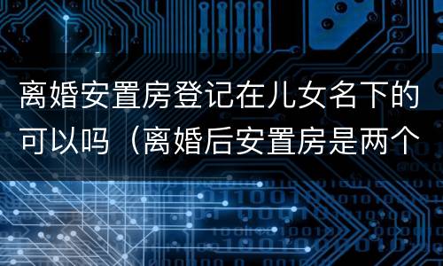 离婚安置房登记在儿女名下的可以吗（离婚后安置房是两个人的名字吗）
