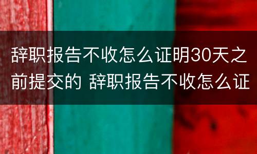 辞职报告不收怎么证明30天之前提交的 辞职报告不收怎么证明30天之前提交的材料