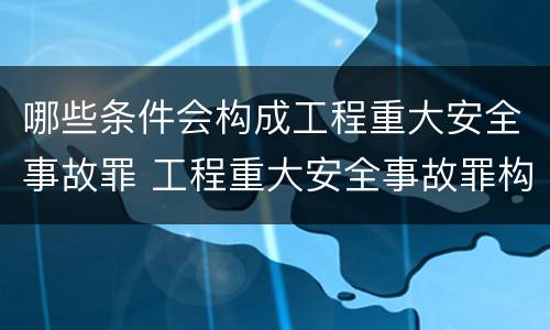 哪些条件会构成工程重大安全事故罪 工程重大安全事故罪构成要件