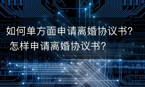 如何单方面申请离婚协议书？ 怎样申请离婚协议书?