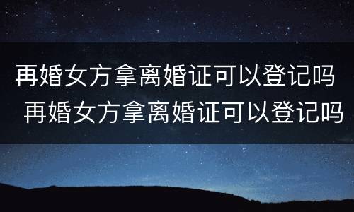 再婚女方拿离婚证可以登记吗 再婚女方拿离婚证可以登记吗北京