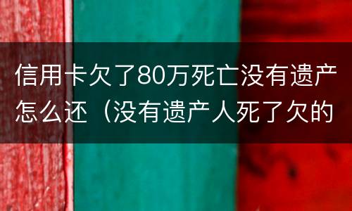 信用卡欠了80万死亡没有遗产怎么还（没有遗产人死了欠的信用卡跟贷款需要还吗）