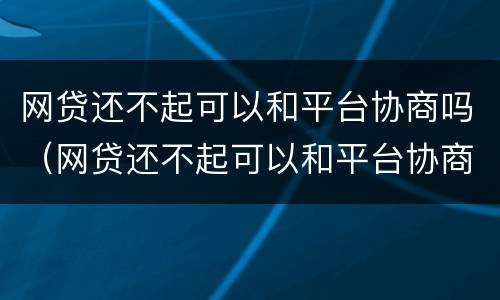 网贷还不起可以和平台协商吗（网贷还不起可以和平台协商吗）