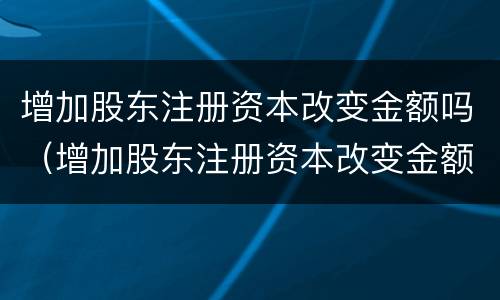 增加股东注册资本改变金额吗（增加股东注册资本改变金额吗怎么办）