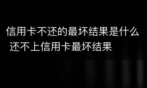 信用卡不还的最坏结果是什么 还不上信用卡最坏结果