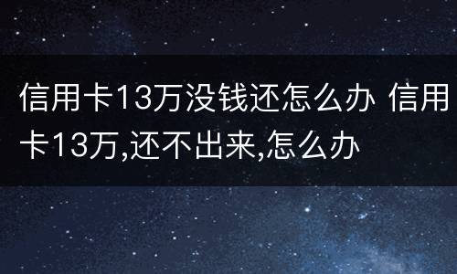信用卡13万没钱还怎么办 信用卡13万,还不出来,怎么办