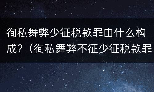徇私舞弊少征税款罪由什么构成?（徇私舞弊不征少征税款罪的犯罪主体是）