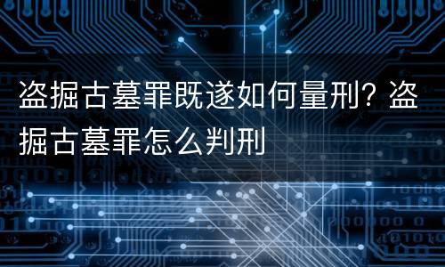 盗掘古墓罪既遂如何量刑? 盗掘古墓罪怎么判刑