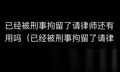 已经被刑事拘留了请律师还有用吗（已经被刑事拘留了请律师还有用吗多少钱）
