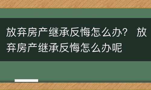 放弃房产继承反悔怎么办？ 放弃房产继承反悔怎么办呢