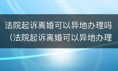 法院起诉离婚可以异地办理吗（法院起诉离婚可以异地办理吗现在）