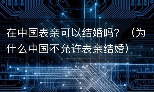 在中国表亲可以结婚吗？（为什么中国不允许表亲结婚）