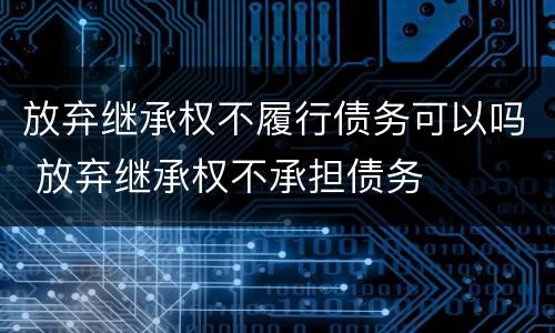 放弃继承权不履行债务可以吗 放弃继承权不承担债务