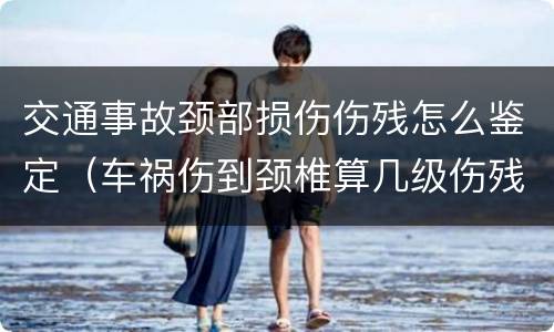 交通事故颈部损伤伤残怎么鉴定（车祸伤到颈椎算几级伤残）